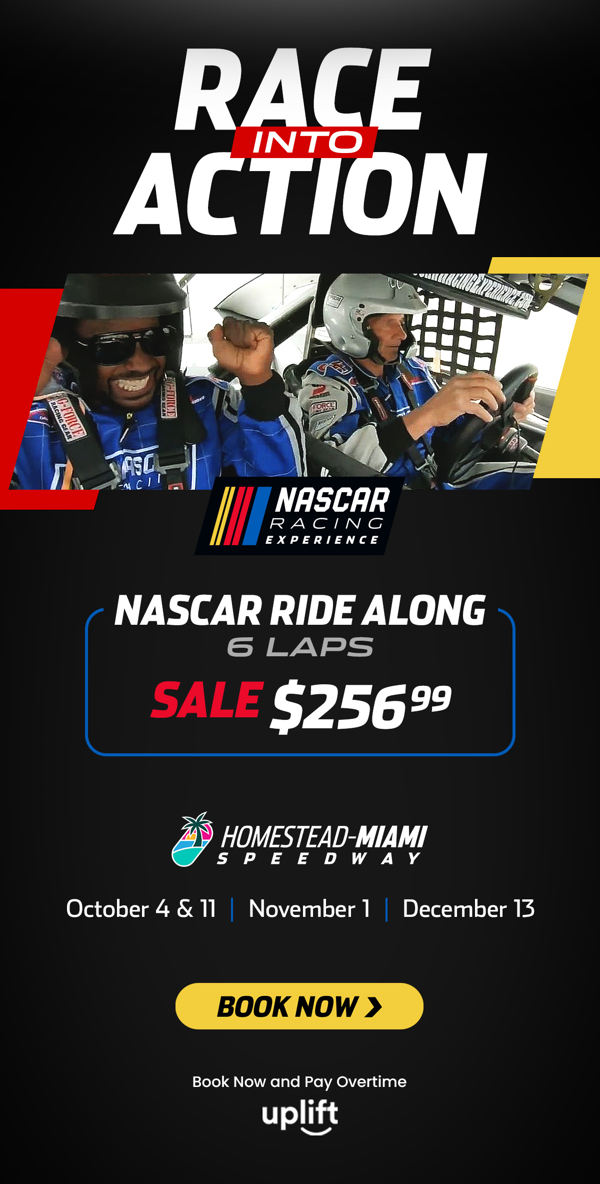 Race Into Action | NASCAR Racing Experience | NASCAR Ride Along | 6 Laps | Sale $256.99 | Homestead-Miami Speedway | October 4 and 11 | November 3 & 8 | December 13 | Book Now > | Book Now and Pay Overtime | Uplift